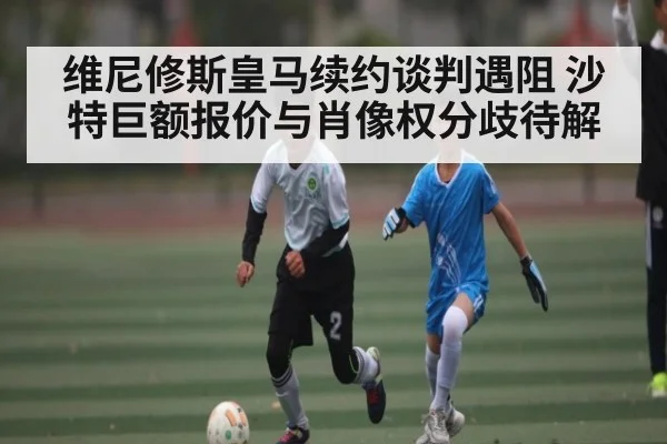 维尼修斯皇马续约谈判遇阻 沙特巨额报价与肖像权分歧待解